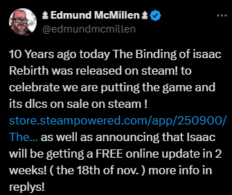 Image d'un tweet de Edmund McMillen disant : "10 Years ago today The Binding of isaac Rebirth was released on steam! to celebrate we are putting the game and its dlcs on sale on steam !
https://store.steampowered.com/app/250900/The_Binding_of_Isaac_Rebirth/ as well as announcing that Isaac will be getting a FREE online update in 2 weeks! ( the 18th of nov. ) more info in replys!"